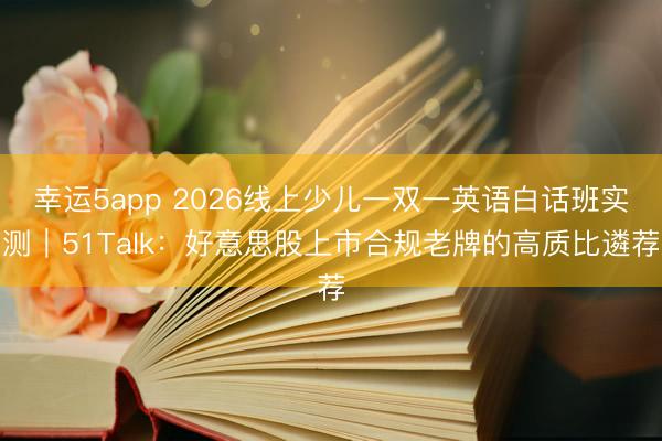 幸運5app 2026線上少兒一雙一英語白話班實測｜51Talk：好意思股上市合規(guī)老牌的高質比遴薦