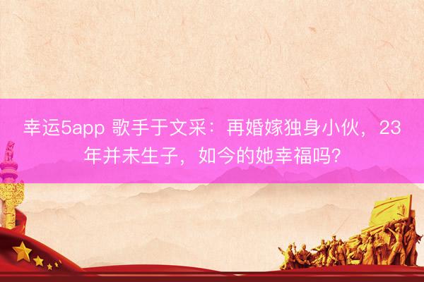 幸運5app 歌手于文采：再婚嫁獨身小伙，23年并未生子，如今的她幸福嗎？