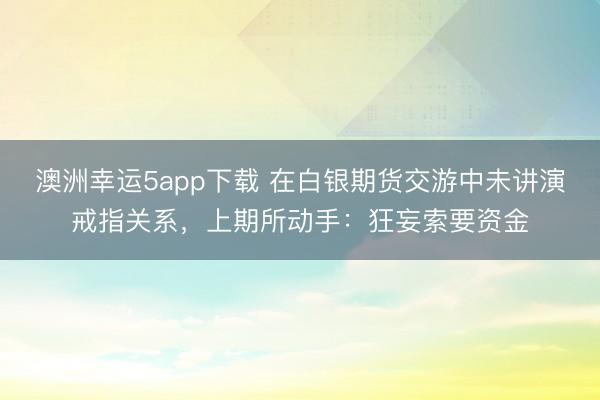 澳洲幸運5app下載 在白銀期貨交游中未講演戒指關(guān)系，上期所動手：狂妄索要資金