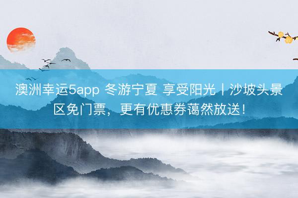 澳洲幸運(yùn)5app 冬游寧夏 享受陽(yáng)光丨沙坡頭景區(qū)免門(mén)票，更有優(yōu)惠券藹然放送！