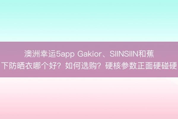 澳洲幸運5app Gakior、SIINSIIN和蕉下防曬衣哪個好？如何選購？硬核參數(shù)正面硬碰硬