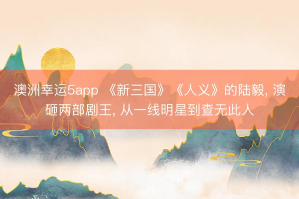 澳洲幸運5app 《新三國》《人義》的陸毅， 演砸兩部劇王， 從一線明星到查無此人