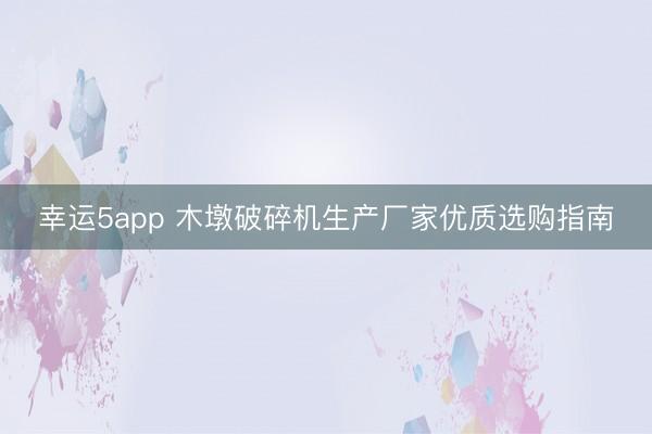 幸運5app 木墩破碎機生產(chǎn)廠家優(yōu)質(zhì)選購指南