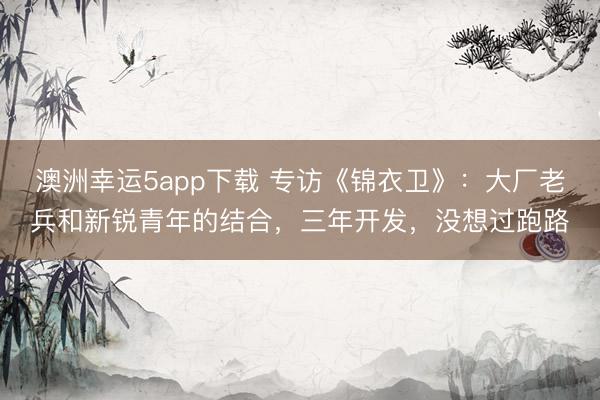 澳洲幸運5app下載 專訪《錦衣衛》：大廠老兵和新銳青年的結合，三年開發，沒想過跑路