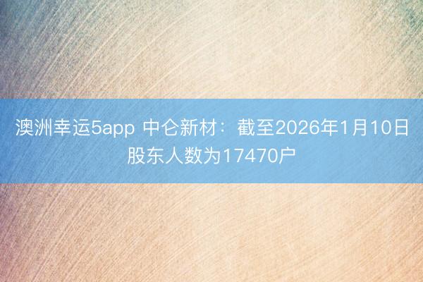 澳洲幸運5app 中侖新材：截至2026年1月10日股東人數為17470戶