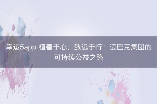 幸運5app 植善于心，致遠于行：邁巴克集團的可持續公益之路