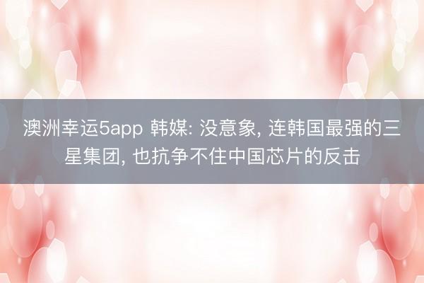澳洲幸運5app 韓媒: 沒意象， 連韓國最強的三星集團， 也抗爭不住中國芯片的反擊