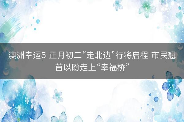 澳洲幸運(yùn)5 正月初二“走北邊”行將啟程 市民翹首以盼走上“幸福橋”