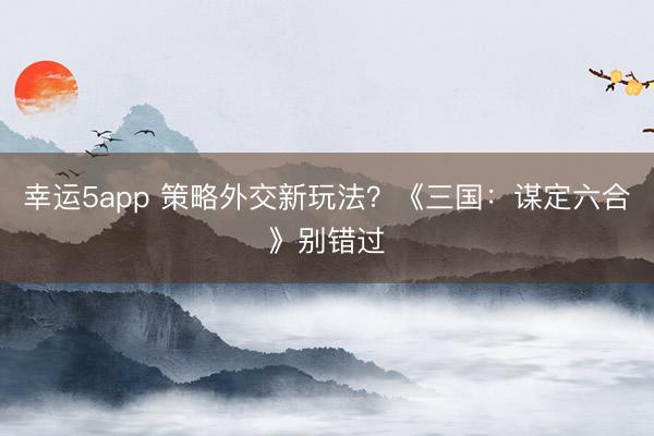 幸運5app 策略外交新玩法？《三國：謀定六合》別錯過