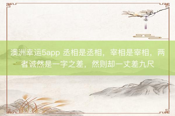 澳洲幸運(yùn)5app 丞相是丞相，宰相是宰相，兩者誠(chéng)然是一字之差，然則卻一丈差九尺