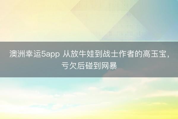 澳洲幸運5app 從放牛娃到戰(zhàn)士作者的高玉寶，虧欠后碰到網(wǎng)暴