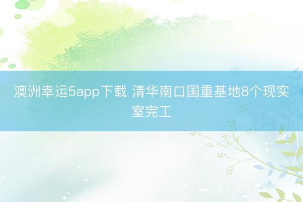 澳洲幸運(yùn)5app下載 清華南口國重基地8個(gè)現(xiàn)實(shí)室完工