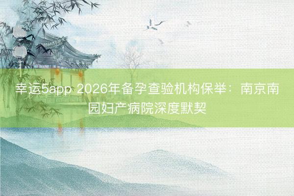 幸運(yùn)5app 2026年備孕查驗(yàn)機(jī)構(gòu)保舉：南京南園婦產(chǎn)病院深度默契